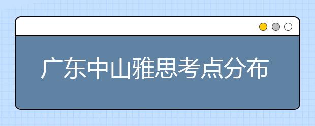 广东中山雅思考点分布情况【附雅思报名及考位查询入口】