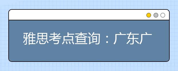 雅思考点查询：广东广州雅思考试中心(仲恺农业工程学院主考场)