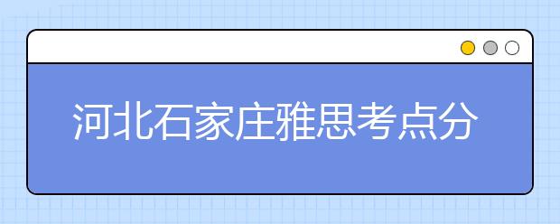 河北石家庄雅思考点分布情况【附雅思报名及考位查询入口】