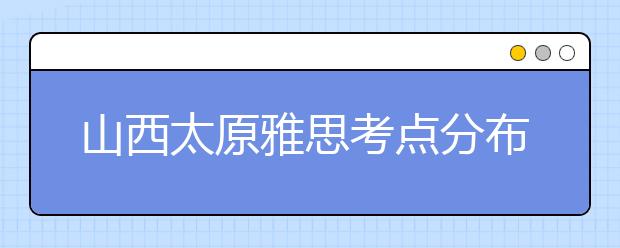 山西太原雅思考点分布情况【附雅思报名及考位查询入口】