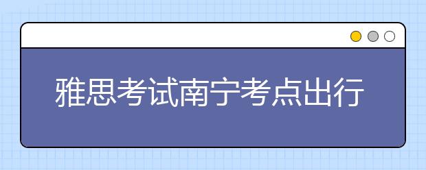 雅思考试南宁考点出行提示--2018年6月10日至11月30日