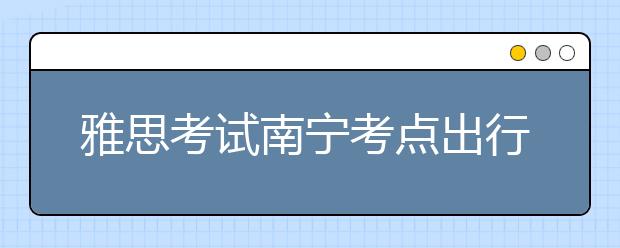 雅思考试南宁考点出行提醒--2018年6月10日至11月30日