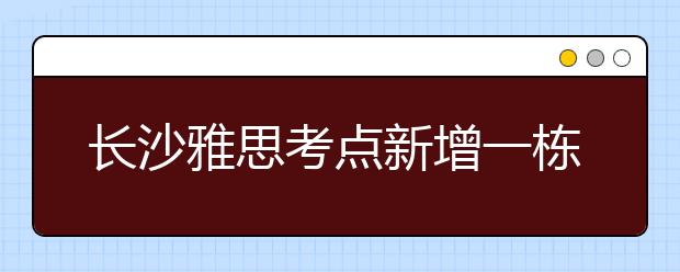 长沙雅思考点新增一栋笔试考试楼