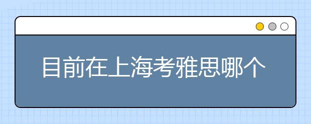 目前在上海考雅思哪个考点好一点