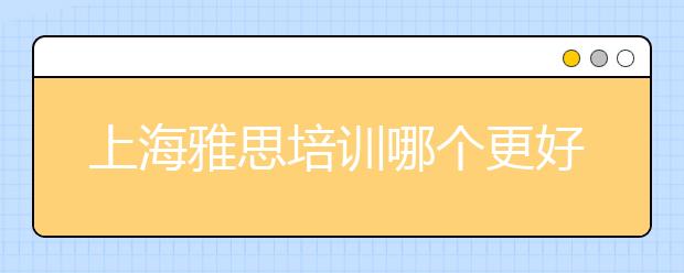 上海雅思培训哪个更好/上海雅思培训口语班怎么样