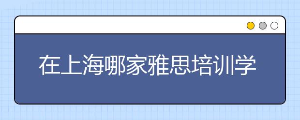 在上海哪家雅思培训学校好