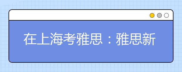 在上海考雅思：雅思新手指南