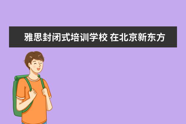 雅思封闭式培训学校 在北京新东方教育基地接受封闭式雅思培训要多少钱 -...