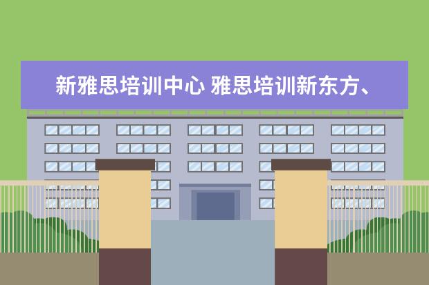新雅思培训中心 雅思培训新东方、新航道、环球雅思、哪个好? - 百度...