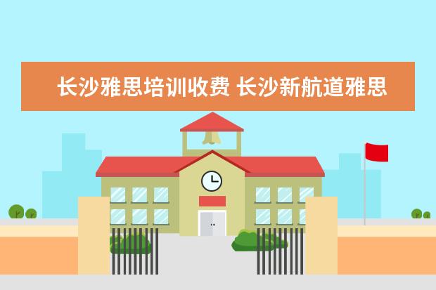 长沙雅思培训收费 长沙新航道雅思培训怎么样?