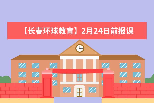 【长春环球教育】2月24日前报课有惊喜福利