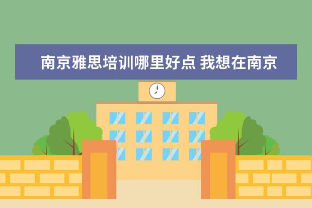 南京雅思培训哪里好点 我想在南京市区报个雅思培训班,有哪些呢》急 - 百度...
