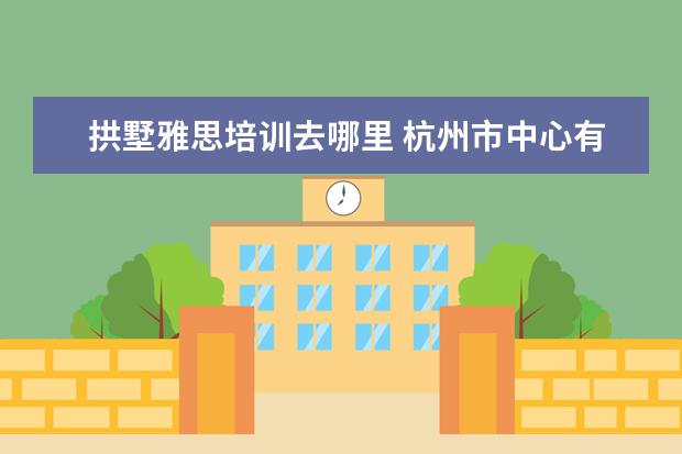 拱墅雅思培训去哪里 杭州市中心有好的雅思培训吗?在哪里?