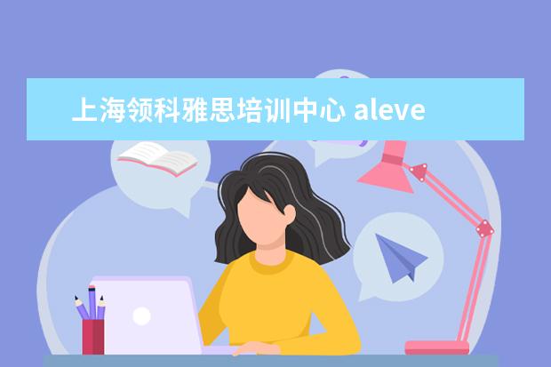 上海领科雅思培训中心 alevel是什么?去哪学比较好?