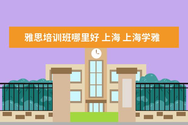 雅思培训班哪里好 上海 上海学雅思的机构有哪些
