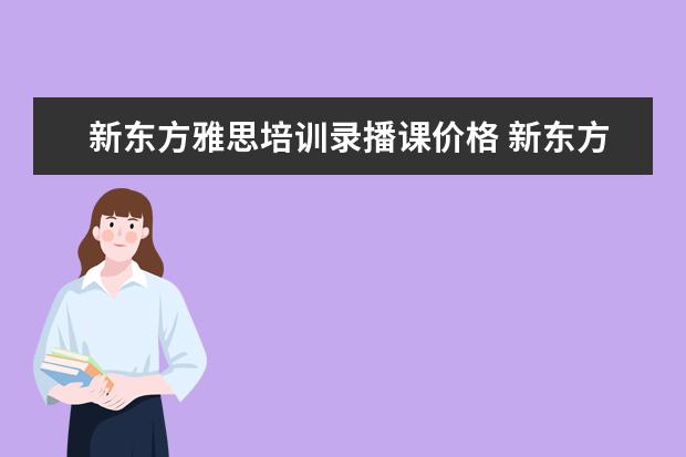新东方雅思培训录播课价格 新东方学习雅思要多少钱?~