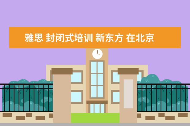雅思 封闭式培训 新东方 在北京新东方教育基地接受封闭式雅思培训要多少钱 -...