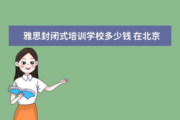 雅思封闭式培训学校多少钱 在北京新东方教育基地接受封闭式雅思培训要多少钱 -...