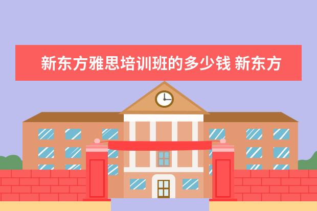 新东方雅思培训班的多少钱 新东方雅思班多少钱一年?