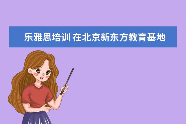 乐雅思培训 在北京新东方教育基地接受封闭式雅思培训要多少钱 -...