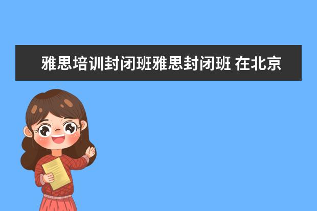 雅思培训封闭班雅思封闭班 在北京新东方教育基地接受封闭式雅思培训要多少钱 -...