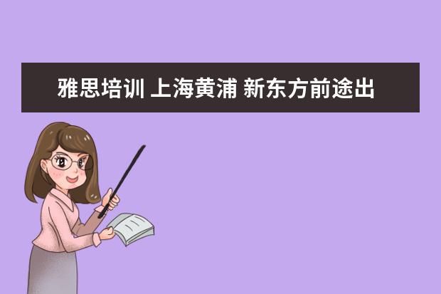 雅思培训 上海黄浦 新东方前途出国怎么样?