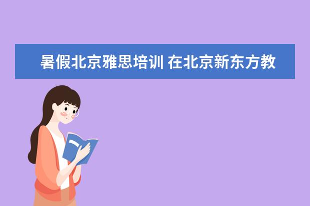 暑假北京雅思培训 在北京新东方教育基地接受封闭式雅思培训要多少钱 -...