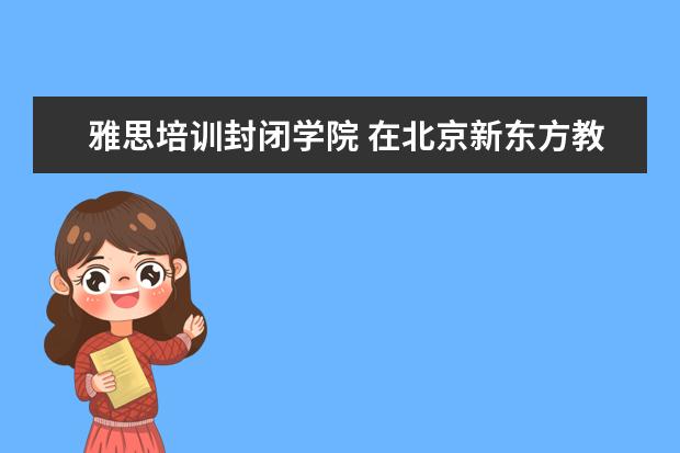 雅思培训封闭学院 在北京新东方教育基地接受封闭式雅思培训要多少钱 -...