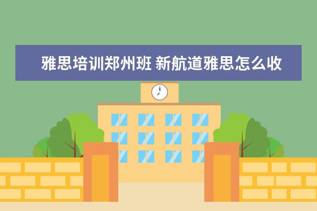 雅思培训郑州班 新航道雅思怎么收费的,一年要多少钱
