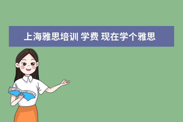 上海雅思培训 学费 现在学个雅思大概需要多少钱