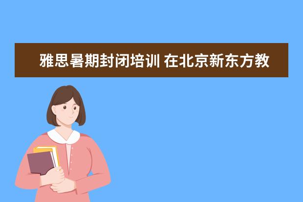 雅思暑期封闭培训 在北京新东方教育基地接受封闭式雅思培训要多少钱 -...