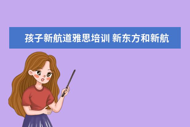 孩子新航道雅思培训 新东方和新航道学雅思哪个比较适合呀?