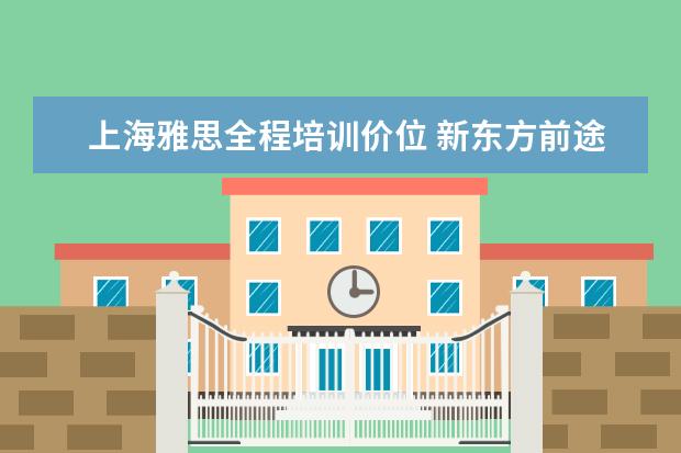 上海雅思全程培训价位 新东方前途出国怎么样?