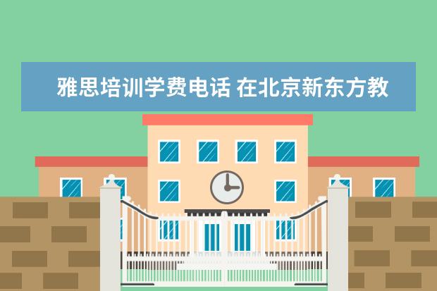 雅思培训学费电话 在北京新东方教育基地接受封闭式雅思培训要多少钱 -...