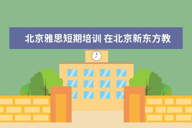 北京雅思短期培训 在北京新东方教育基地接受封闭式雅思培训要多少钱 -...