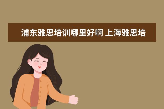 浦东雅思培训哪里好啊 上海雅思培训哪家比较好?