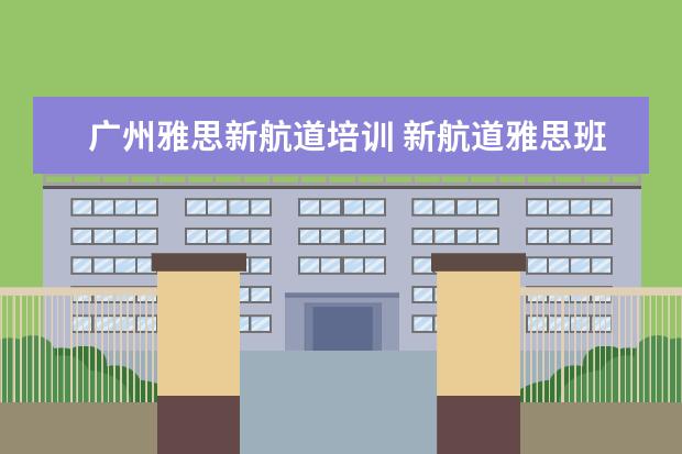 广州雅思新航道培训 新航道雅思班怎么样,一般培训价格是多少