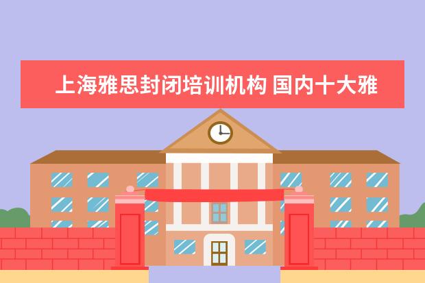 上海雅思封闭培训机构 国内十大雅思培训机构分别是哪些?