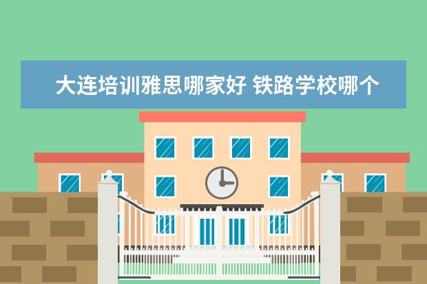 大连培训雅思哪家好 铁路学校哪个好?可以具体说说吗?
