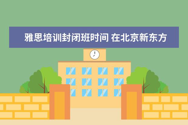 雅思培训封闭班时间 在北京新东方教育基地接受封闭式雅思培训要多少钱 -...