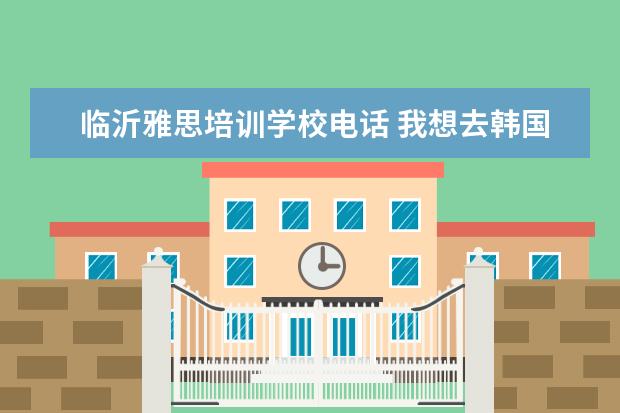临沂雅思培训学校电话 我想去韩国留学大家给点意见吧,另外上韩国学语言他...