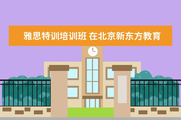 雅思特训培训班 在北京新东方教育基地接受封闭式雅思培训要多少钱 -...