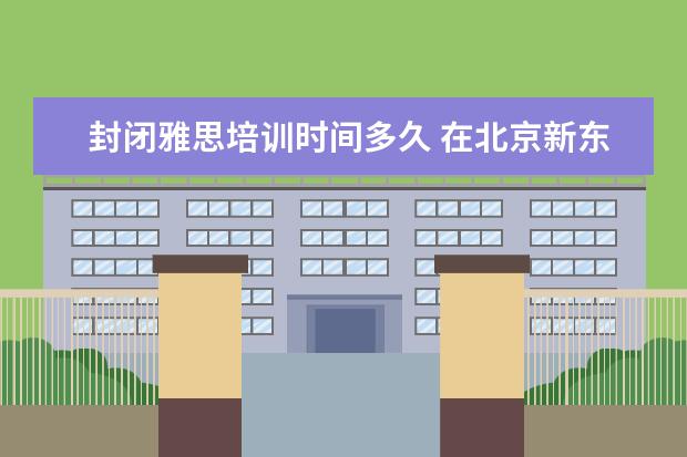 封闭雅思培训时间多久 在北京新东方教育基地接受封闭式雅思培训要多少钱 -...