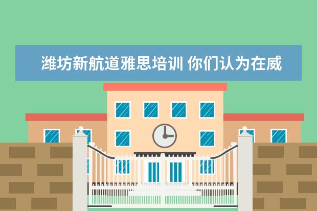 潍坊新航道雅思培训 你们认为在威海学雅思,新东方、学为贵、新航道选哪...