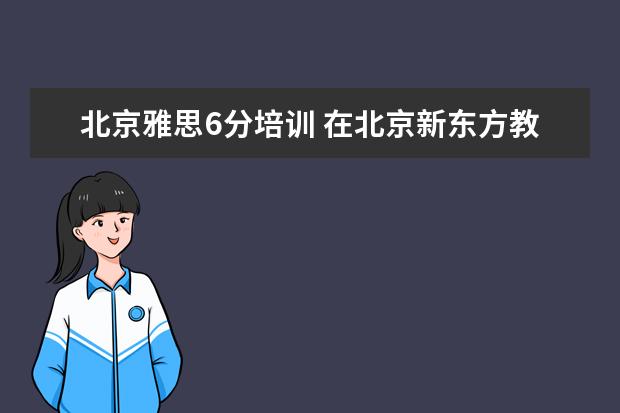 北京雅思6分培训 在北京新东方教育基地接受封闭式雅思培训要多少钱 -...
