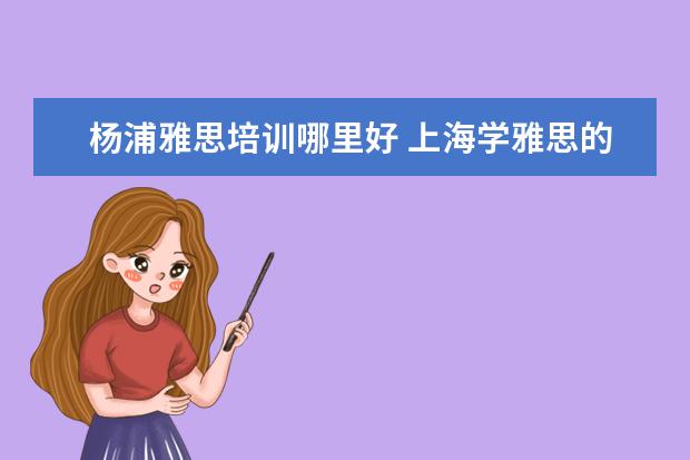 杨浦雅思培训哪里好 上海学雅思的机构有哪些