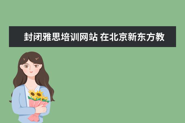 封闭雅思培训网站 在北京新东方教育基地接受封闭式雅思培训要多少钱 -...