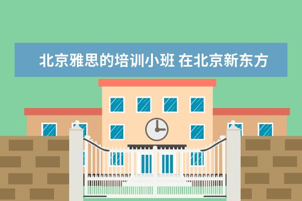 北京雅思的培训小班 在北京新东方教育基地接受封闭式雅思培训要多少钱 -...