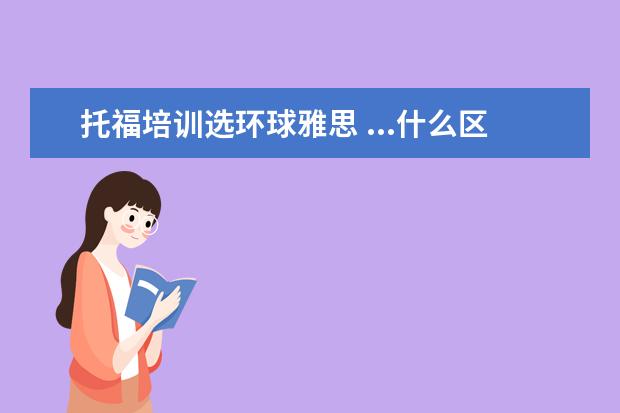 托福培训选环球雅思 ...什么区别?哪个学校教的能更好一些?新东方、韦斯...
