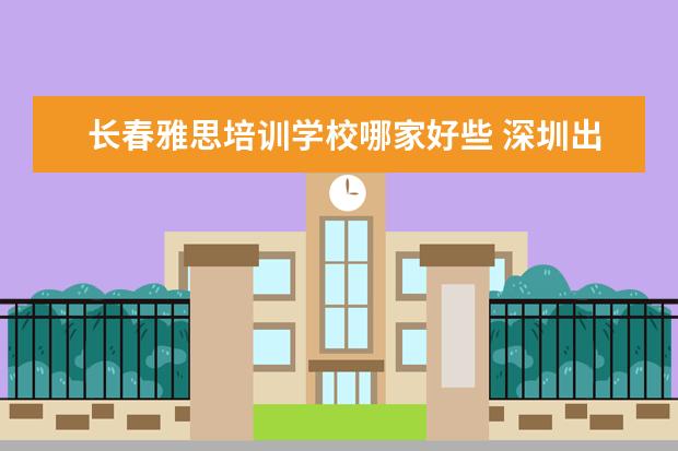 长春雅思培训学校哪家好些 深圳出国留学机构排名